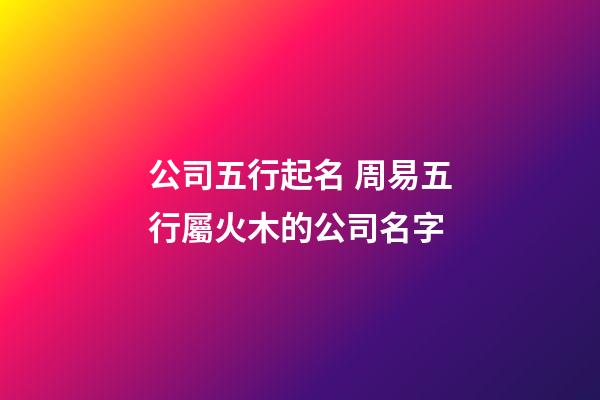 公司五行起名 周易五行屬火木的公司名字-第1張-公司起名-玄機派